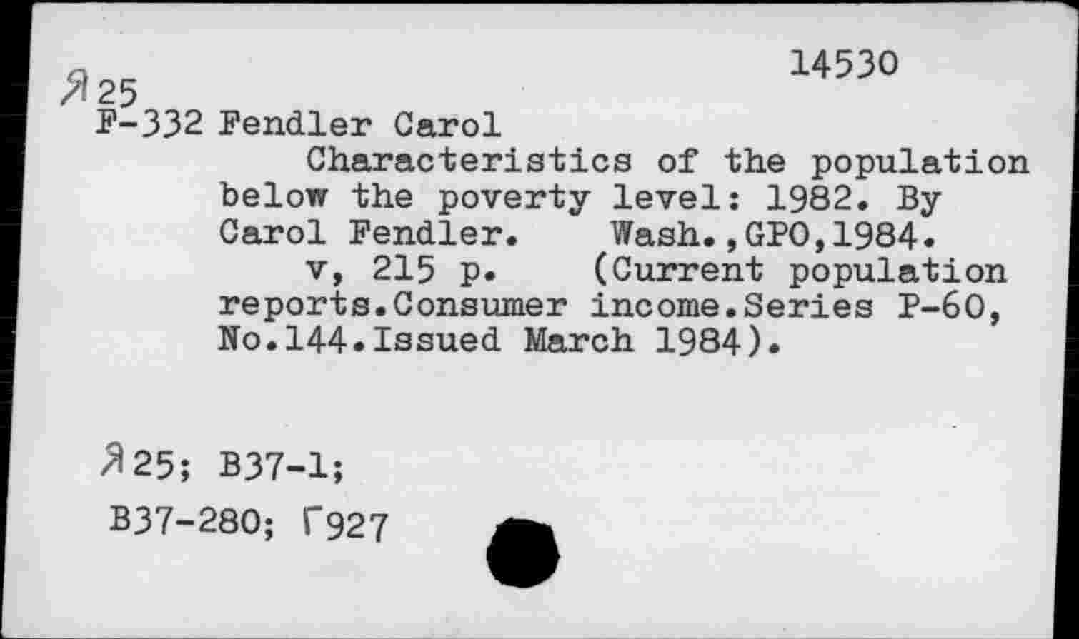 ﻿14530
^25
F-332 Fendler Carol
Characteristics of the population below the poverty level: 1982. By Carol Pendler. Wash., GPO,1984.
v, 215 p. (Current population reports.Consumer income.Series P-60, No.144.Issued March 1984).
/125; B37-1;
B37-280; T927